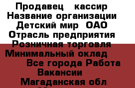 Продавец - кассир › Название организации ­ Детский мир, ОАО › Отрасль предприятия ­ Розничная торговля › Минимальный оклад ­ 25 000 - Все города Работа » Вакансии   . Магаданская обл.,Магадан г.